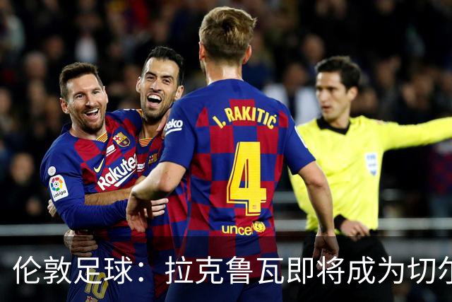 伦敦足球：拉克鲁瓦即将成为切尔西第三笔引援，可能再签5人
