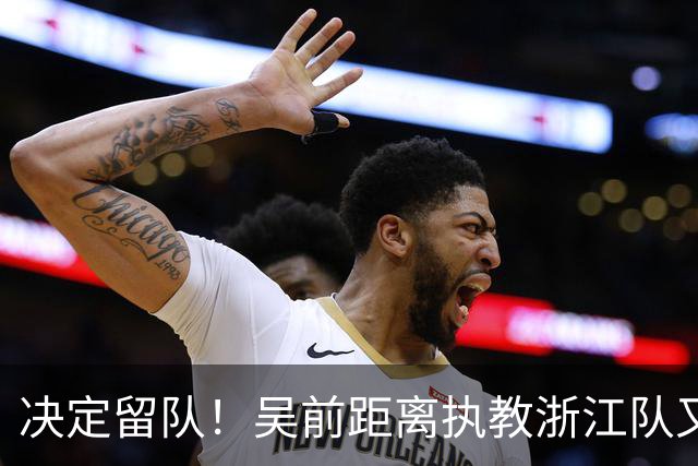 决定留队！吴前距离执教浙江队又近了一步