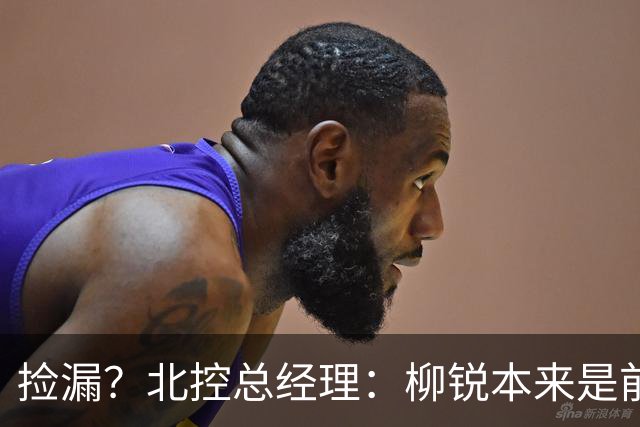 捡漏？北控总经理：柳锐本来是前三顺位 第8顺位选他不是计划内