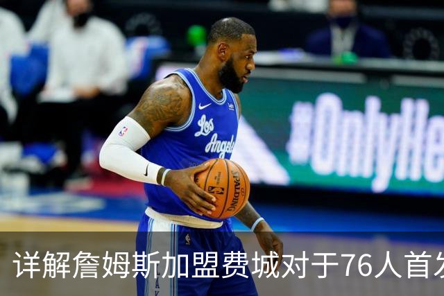 详解詹姆斯加盟费城对于76人首发阵容的影响，暗藏两大暗雷