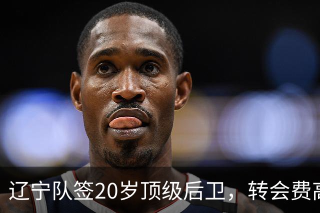 辽宁队签20岁顶级后卫，转会费高达8位数；北控官宣多名外援